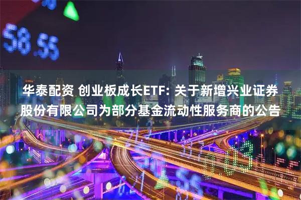 华泰配资 创业板成长ETF: 关于新增兴业证券股份有限公司为部分基金流动性服务商的公告