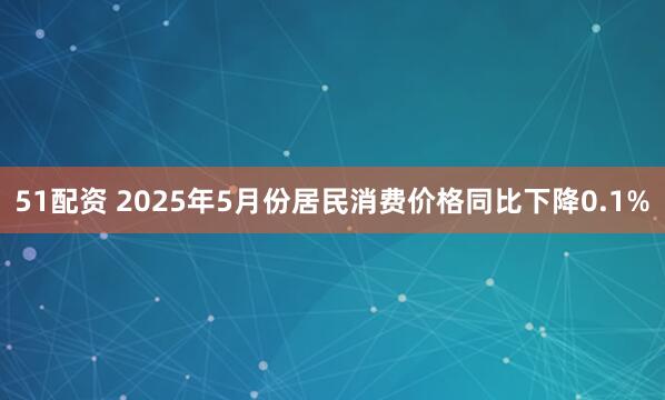 51配资 2025年5月份居民消费价格同比下降0.1%