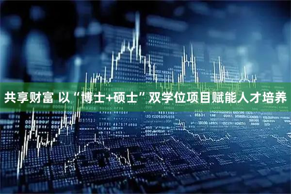 共享财富 以“博士+硕士”双学位项目赋能人才培养