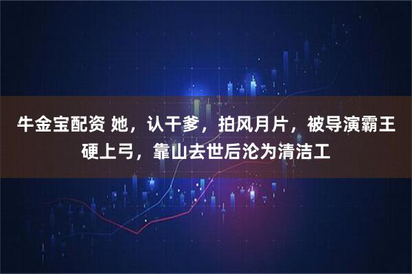 牛金宝配资 她，认干爹，拍风月片，被导演霸王硬上弓，靠山去世后沦为清洁工