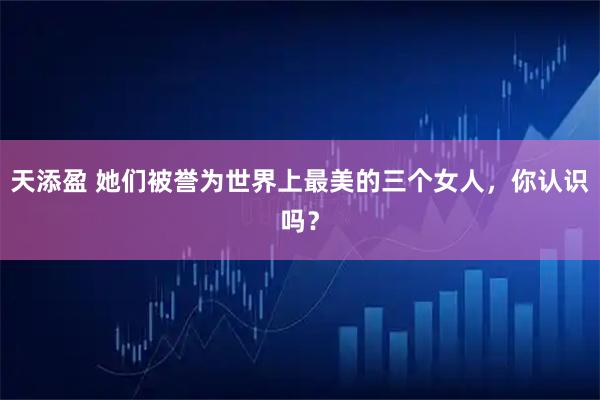 天添盈 她们被誉为世界上最美的三个女人，你认识吗？