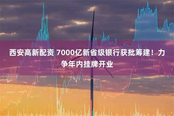 西安高新配资 7000亿新省级银行获批筹建！力争年内挂牌开业
