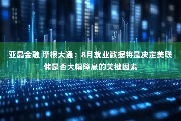 亚晶金融 摩根大通：8月就业数据将是决定美联储是否大幅降息的关键因素