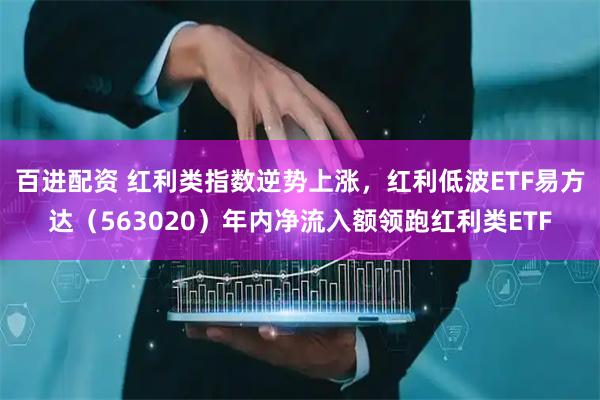 百进配资 红利类指数逆势上涨，红利低波ETF易方达（563020）年内净流入额领跑红利类ETF
